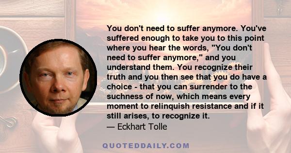 You don't need to suffer anymore. You've suffered enough to take you to this point where you hear the words, You don't need to suffer anymore, and you understand them. You recognize their truth and you then see that you 