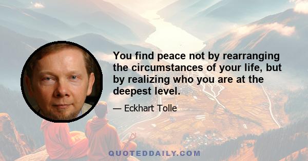 You find peace not by rearranging the circumstances of your life, but by realizing who you are at the deepest level.