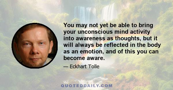 You may not yet be able to bring your unconscious mind activity into awareness as thoughts, but it will always be reflected in the body as an emotion, and of this you can become aware.