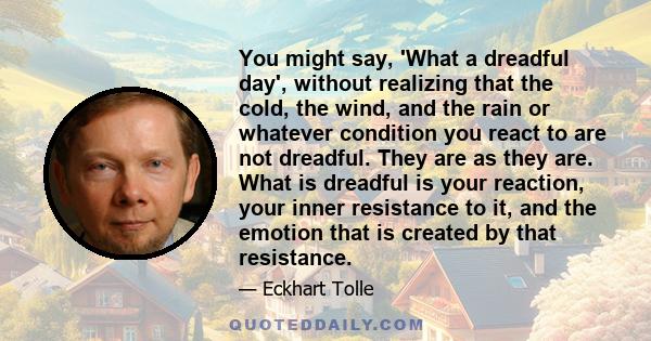 You might say, 'What a dreadful day', without realizing that the cold, the wind, and the rain or whatever condition you react to are not dreadful. They are as they are. What is dreadful is your reaction, your inner