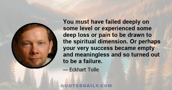 You must have failed deeply on some level or experienced some deep loss or pain to be drawn to the spiritual dimension. Or perhaps your very success became empty and meaningless and so turned out to be a failure.