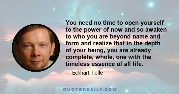 You need no time to open yourself to the power of now and so awaken to who you are beyond name and form and realize that in the depth of your being, you are already complete, whole, one with the timeless essence of all