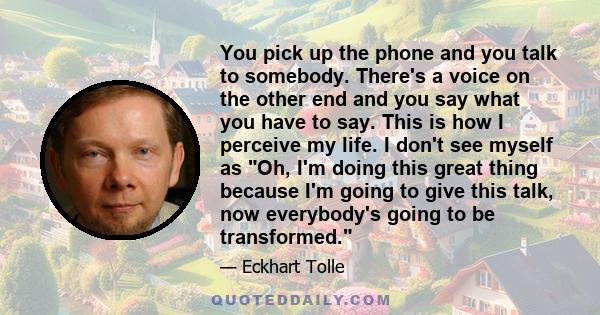 You pick up the phone and you talk to somebody. There's a voice on the other end and you say what you have to say. This is how I perceive my life. I don't see myself as Oh, I'm doing this great thing because I'm going