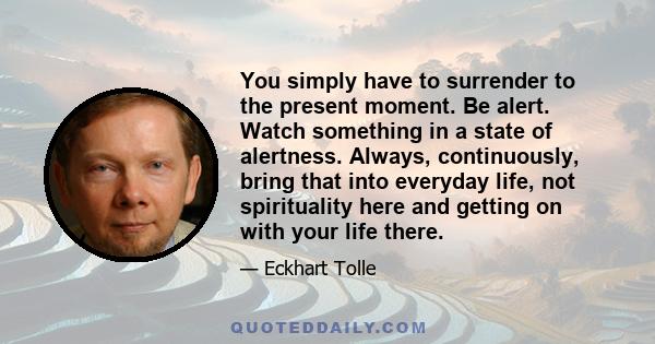 You simply have to surrender to the present moment. Be alert. Watch something in a state of alertness. Always, continuously, bring that into everyday life, not spirituality here and getting on with your life there.