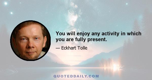 You will enjoy any activity in which you are fully present.