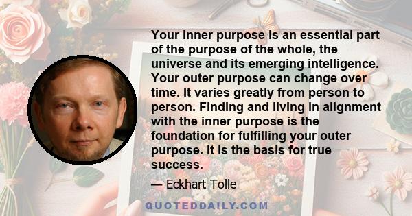 Your inner purpose is an essential part of the purpose of the whole, the universe and its emerging intelligence. Your outer purpose can change over time. It varies greatly from person to person. Finding and living in