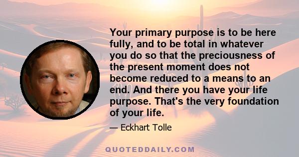 Your primary purpose is to be here fully, and to be total in whatever you do so that the preciousness of the present moment does not become reduced to a means to an end. And there you have your life purpose. That's the