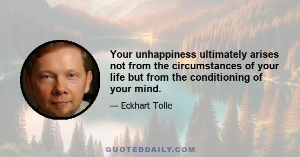 Your unhappiness ultimately arises not from the circumstances of your life but from the conditioning of your mind.