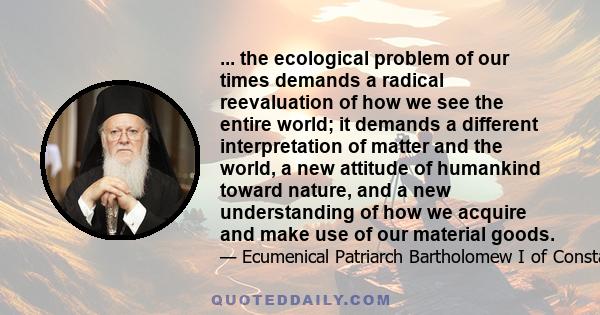 ... the ecological problem of our times demands a radical reevaluation of how we see the entire world; it demands a different interpretation of matter and the world, a new attitude of humankind toward nature, and a new