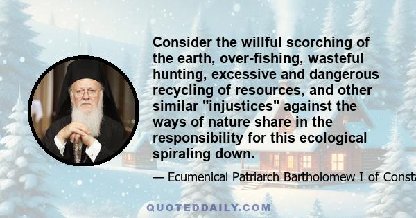 Consider the willful scorching of the earth, over-fishing, wasteful hunting, excessive and dangerous recycling of resources, and other similar injustices against the ways of nature share in the responsibility for this