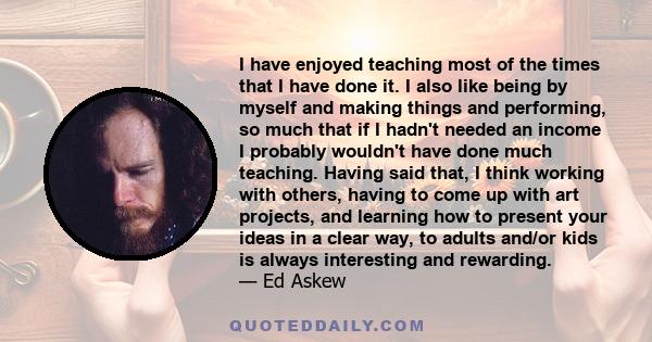 I have enjoyed teaching most of the times that I have done it. I also like being by myself and making things and performing, so much that if I hadn't needed an income I probably wouldn't have done much teaching. Having