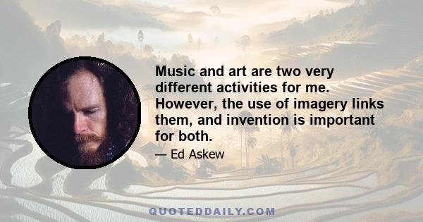 Music and art are two very different activities for me. However, the use of imagery links them, and invention is important for both.