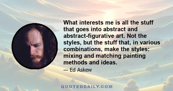 What interests me is all the stuff that goes into abstract and abstract-figurative art. Not the styles, but the stuff that, in various combinations, make the styles: mixing and matching painting methods and ideas.