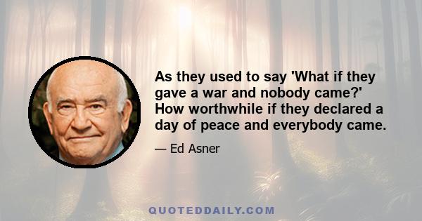 As they used to say 'What if they gave a war and nobody came?' How worthwhile if they declared a day of peace and everybody came.