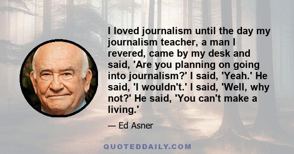 I loved journalism until the day my journalism teacher, a man I revered, came by my desk and said, 'Are you planning on going into journalism?' I said, 'Yeah.' He said, 'I wouldn't.' I said, 'Well, why not?' He said,