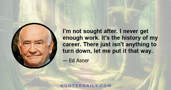 I'm not sought after. I never get enough work. It's the history of my career. There just isn't anything to turn down, let me put it that way.