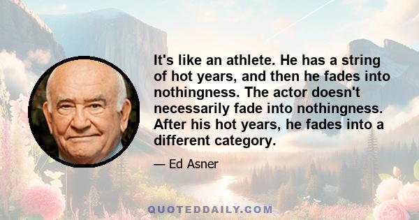 It's like an athlete. He has a string of hot years, and then he fades into nothingness. The actor doesn't necessarily fade into nothingness. After his hot years, he fades into a different category.