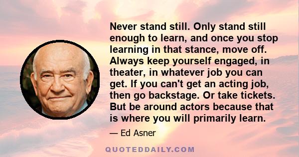 Never stand still. Only stand still enough to learn, and once you stop learning in that stance, move off. Always keep yourself engaged, in theater, in whatever job you can get. If you can't get an acting job, then go