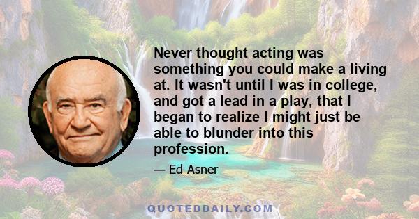 Never thought acting was something you could make a living at. It wasn't until I was in college, and got a lead in a play, that I began to realize I might just be able to blunder into this profession.