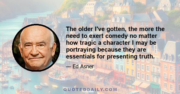 The older I've gotten, the more the need to exert comedy no matter how tragic a character I may be portraying because they are essentials for presenting truth.