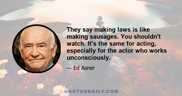 They say making laws is like making sausages. You shouldn't watch. It's the same for acting, especially for the actor who works unconsciously.