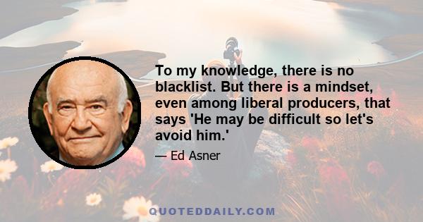 To my knowledge, there is no blacklist. But there is a mindset, even among liberal producers, that says 'He may be difficult so let's avoid him.'