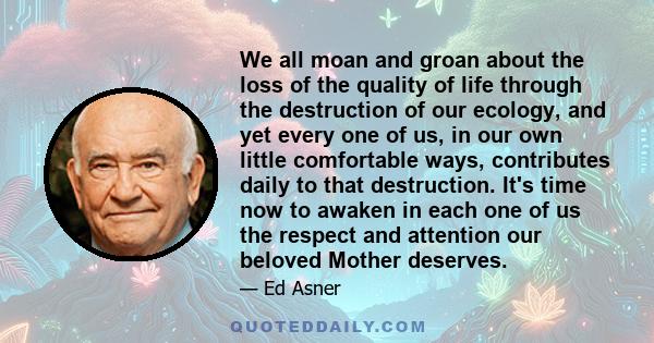 We all moan and groan about the loss of the quality of life through the destruction of our ecology, and yet every one of us, in our own little comfortable ways, contributes daily to that destruction. It's time now to