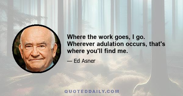 Where the work goes, I go. Wherever adulation occurs, that's where you'll find me.