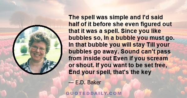 The spell was simple and I'd said half of it before she even figured out that it was a spell. Since you like bubbles so, In a bubble you must go. In that bubble you will stay Till your bubbles go away. Sound can't pass