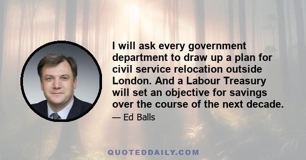 I will ask every government department to draw up a plan for civil service relocation outside London. And a Labour Treasury will set an objective for savings over the course of the next decade.