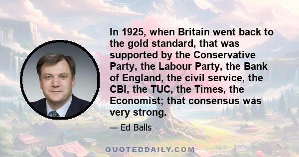 In 1925, when Britain went back to the gold standard, that was supported by the Conservative Party, the Labour Party, the Bank of England, the civil service, the CBI, the TUC, the Times, the Economist; that consensus