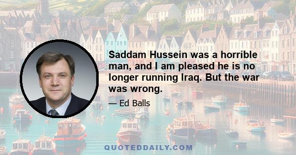 Saddam Hussein was a horrible man, and I am pleased he is no longer running Iraq. But the war was wrong.