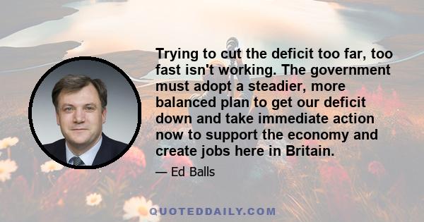 Trying to cut the deficit too far, too fast isn't working. The government must adopt a steadier, more balanced plan to get our deficit down and take immediate action now to support the economy and create jobs here in