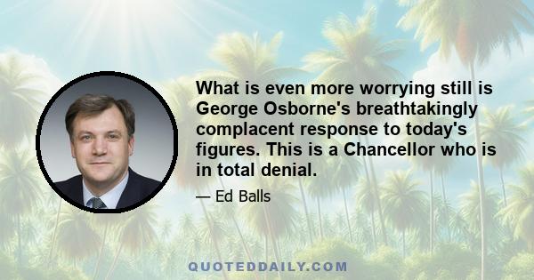 What is even more worrying still is George Osborne's breathtakingly complacent response to today's figures. This is a Chancellor who is in total denial.