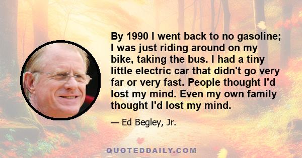 By 1990 I went back to no gasoline; I was just riding around on my bike, taking the bus. I had a tiny little electric car that didn't go very far or very fast. People thought I'd lost my mind. Even my own family thought 