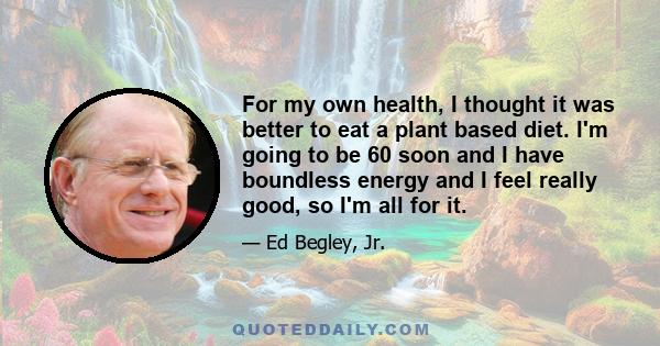 For my own health, I thought it was better to eat a plant based diet. I'm going to be 60 soon and I have boundless energy and I feel really good, so I'm all for it.