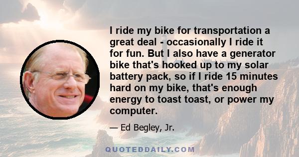 I ride my bike for transportation a great deal - occasionally I ride it for fun. But I also have a generator bike that's hooked up to my solar battery pack, so if I ride 15 minutes hard on my bike, that's enough energy