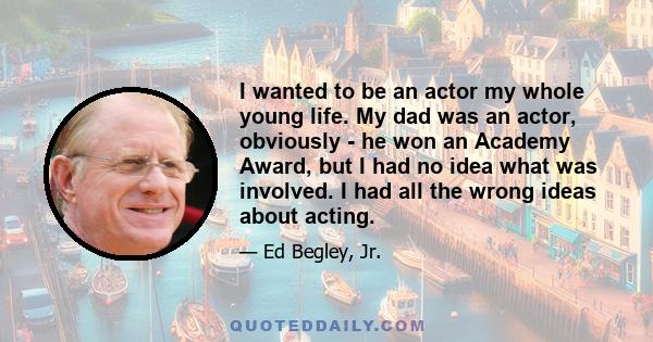 I wanted to be an actor my whole young life. My dad was an actor, obviously - he won an Academy Award, but I had no idea what was involved. I had all the wrong ideas about acting.