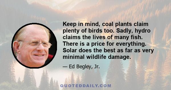 Keep in mind, coal plants claim plenty of birds too. Sadly, hydro claims the lives of many fish. There is a price for everything. Solar does the best as far as very minimal wildlife damage.