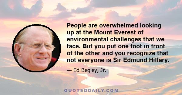 People are overwhelmed looking up at the Mount Everest of environmental challenges that we face. But you put one foot in front of the other and you recognize that not everyone is Sir Edmund Hillary.