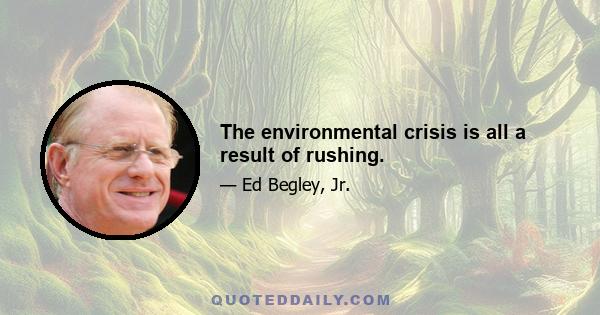 The environmental crisis is all a result of rushing.