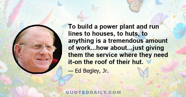 To build a power plant and run lines to houses, to huts, to anything is a tremendous amount of work...how about...just giving them the service where they need it-on the roof of their hut.