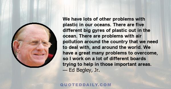 We have lots of other problems with plastic in our oceans. There are five different big gyres of plastic out in the ocean. There are problems with air pollution around the country that we need to deal with, and around