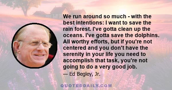 We run around so much - with the best intentions: I want to save the rain forest. I've gotta clean up the oceans. I've gotta save the dolphins. All worthy efforts, but if you're not centered and you don't have the