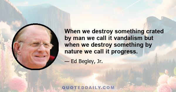 When we destroy something crated by man we call it vandalism but when we destroy something by nature we call it progress.