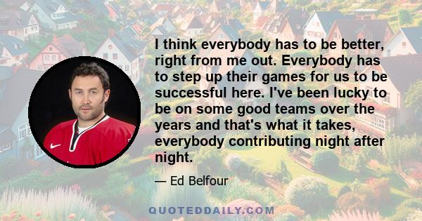 I think everybody has to be better, right from me out. Everybody has to step up their games for us to be successful here. I've been lucky to be on some good teams over the years and that's what it takes, everybody