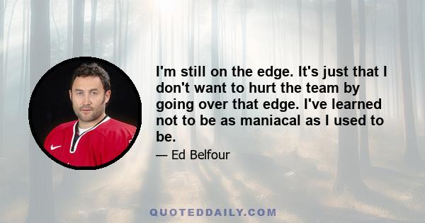 I'm still on the edge. It's just that I don't want to hurt the team by going over that edge. I've learned not to be as maniacal as I used to be.