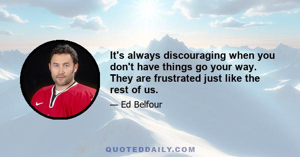 It's always discouraging when you don't have things go your way. They are frustrated just like the rest of us.