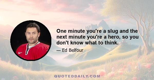 One minute you're a slug and the next minute you're a hero, so you don't know what to think.