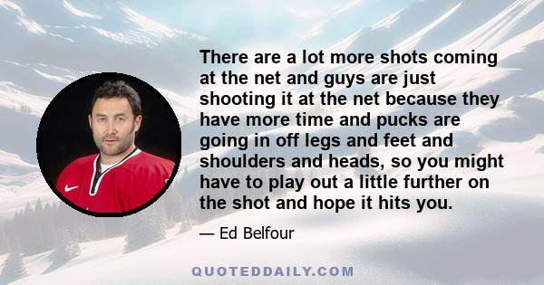 There are a lot more shots coming at the net and guys are just shooting it at the net because they have more time and pucks are going in off legs and feet and shoulders and heads, so you might have to play out a little